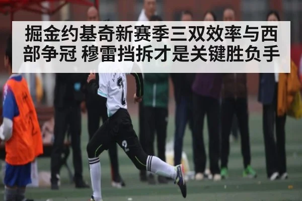 掘金约基奇新赛季三双效率与西部争冠 穆雷挡拆才是关键胜负手（Kaiyun）