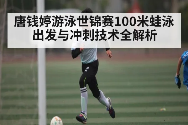 唐钱婷游泳世锦赛100米蛙泳出发与冲刺技术全解析（Kaiyun）