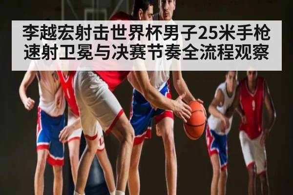 李越宏射击世界杯男子25米手枪速射卫冕与决赛节奏全流程观察
